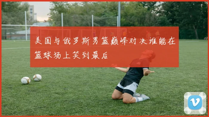 美国与俄罗斯男篮巅峰对决谁能在篮球场上笑到最后