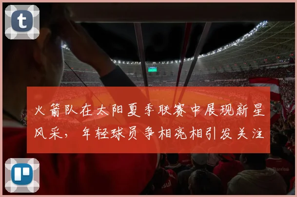 火箭队在太阳夏季联赛中展现新星风采，年轻球员争相亮相引发关注