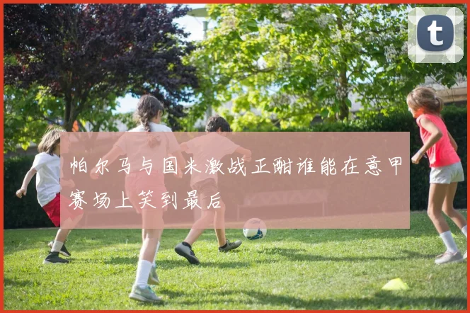 帕尔马与国米激战正酣谁能在意甲赛场上笑到最后