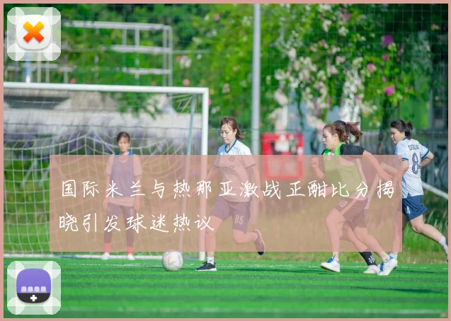 国际米兰与热那亚激战正酣比分揭晓引发球迷热议