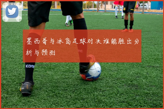 墨西哥与冰岛足球对决谁能胜出分析与预测