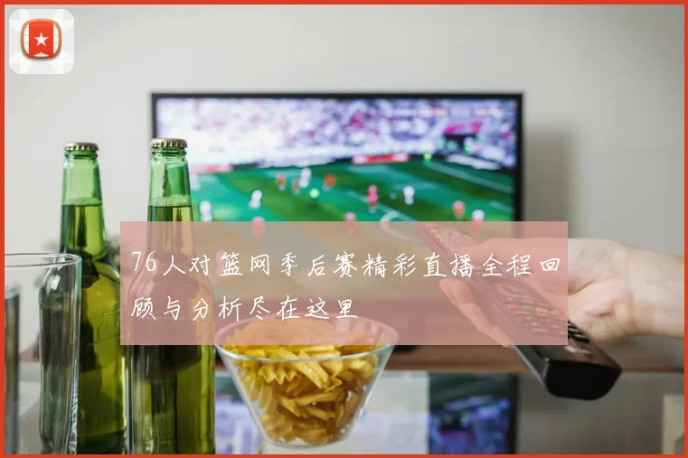 76人对篮网季后赛精彩直播全程回顾与分析尽在这里
