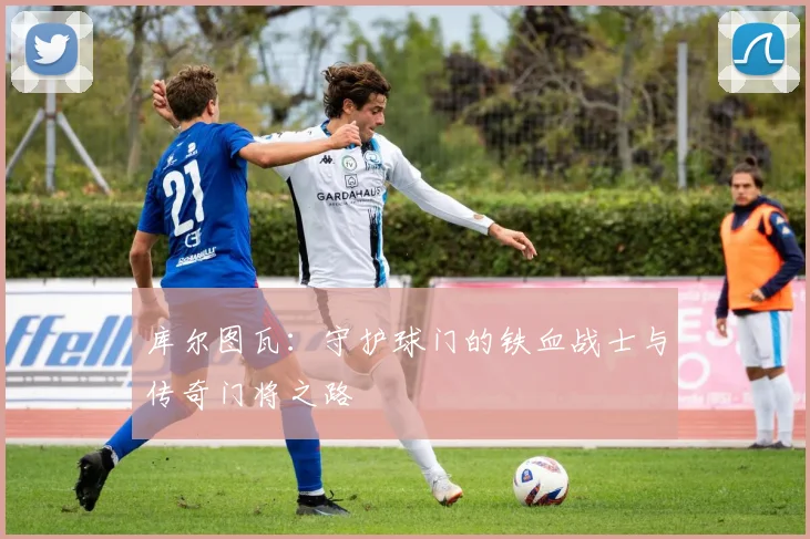库尔图瓦：守护球门的铁血战士与传奇门将之路