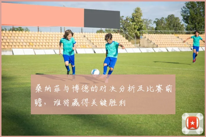 桑纳菲与博德的对决分析及比赛前瞻，谁将赢得关键胜利