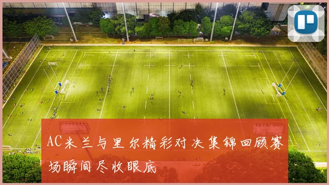 AC米兰与里尔精彩对决集锦回顾赛场瞬间尽收眼底