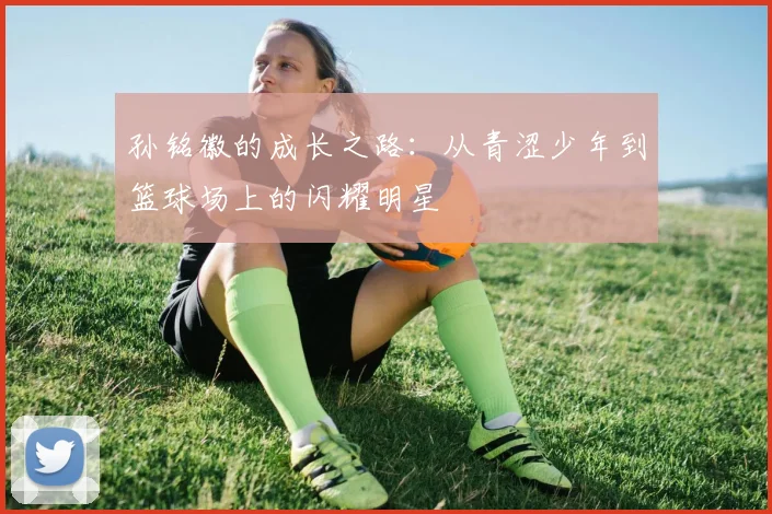 孙铭徽的成长之路：从青涩少年到篮球场上的闪耀明星