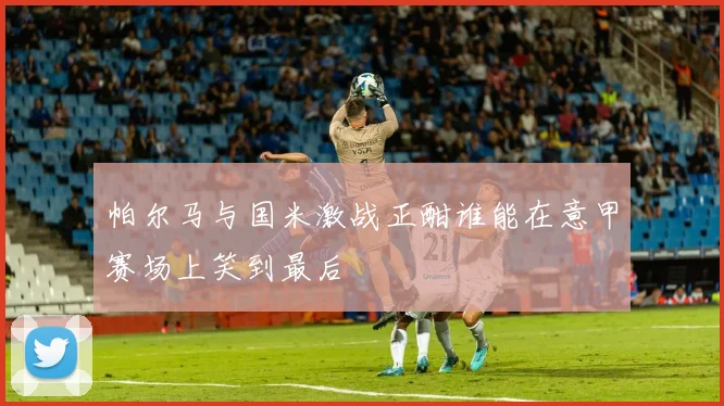 帕尔马与国米激战正酣谁能在意甲赛场上笑到最后