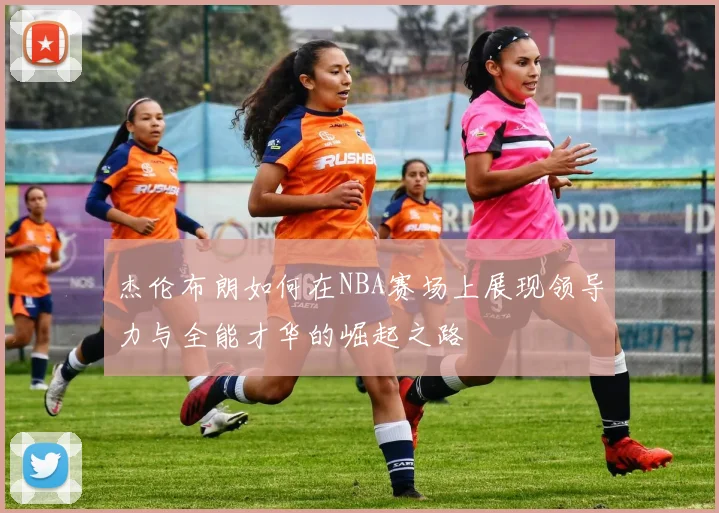 杰伦布朗如何在NBA赛场上展现领导力与全能才华的崛起之路