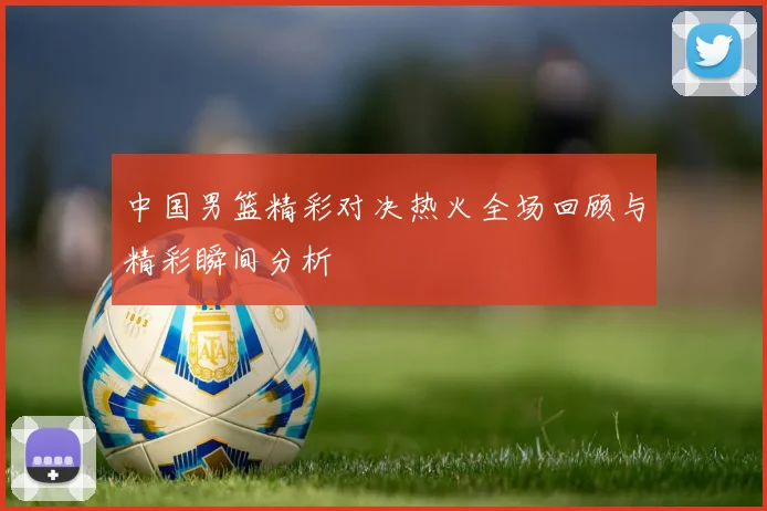 中国男篮精彩对决热火全场回顾与精彩瞬间分析