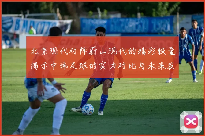 北京现代对阵蔚山现代的精彩较量揭示中韩足球的实力对比与未来发展潜力