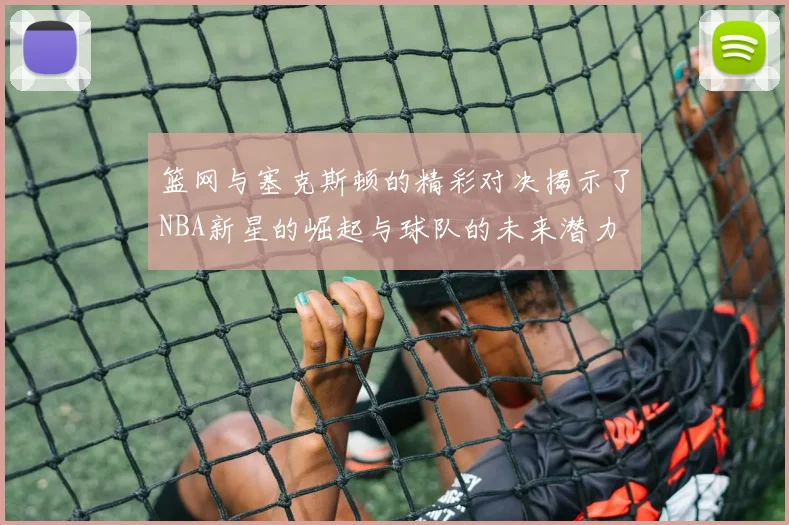 篮网与塞克斯顿的精彩对决揭示了NBA新星的崛起与球队的未来潜力