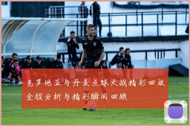 克罗地亚与丹麦点球大战精彩回放全程分析与精彩瞬间回顾