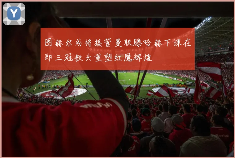 图赫尔或将接管曼联滕哈赫下课在即三冠教头重塑红魔辉煌