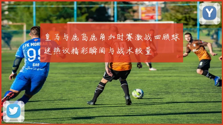 皇马与鹿岛鹿角加时赛激战回顾球迷热议精彩瞬间与战术较量