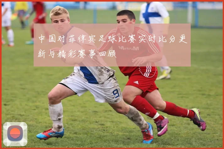 中国对菲律宾足球比赛实时比分更新与精彩赛事回顾