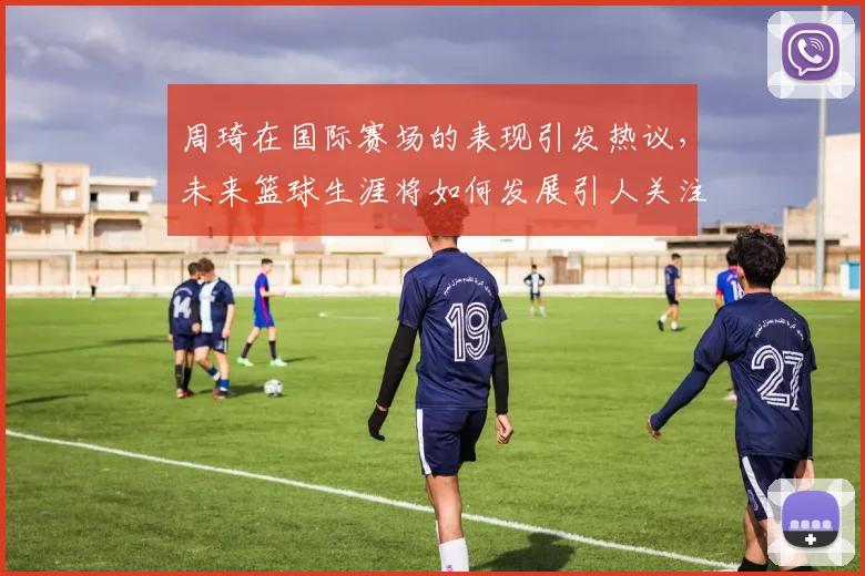 周琦在国际赛场的表现引发热议，未来篮球生涯将如何发展引人关注