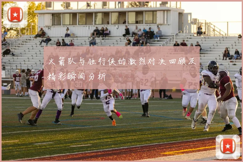 火箭队与独行侠的激烈对决回顾及精彩瞬间分析