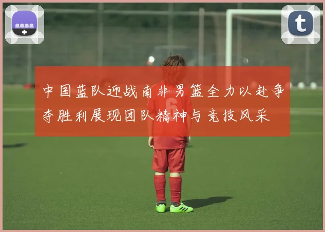 中国蓝队迎战南非男篮全力以赴争夺胜利展现团队精神与竞技风采
