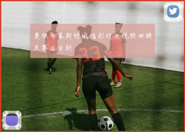 曼联与莱斯特城精彩对决视频回顾及赛后分析