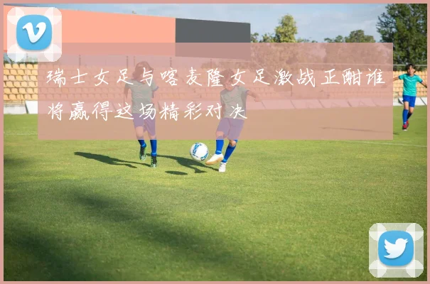 瑞士女足与喀麦隆女足激战正酣谁将赢得这场精彩对决