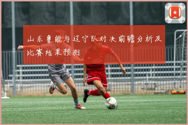 山东鲁能与辽宁队对决前瞻分析及比赛结果预测