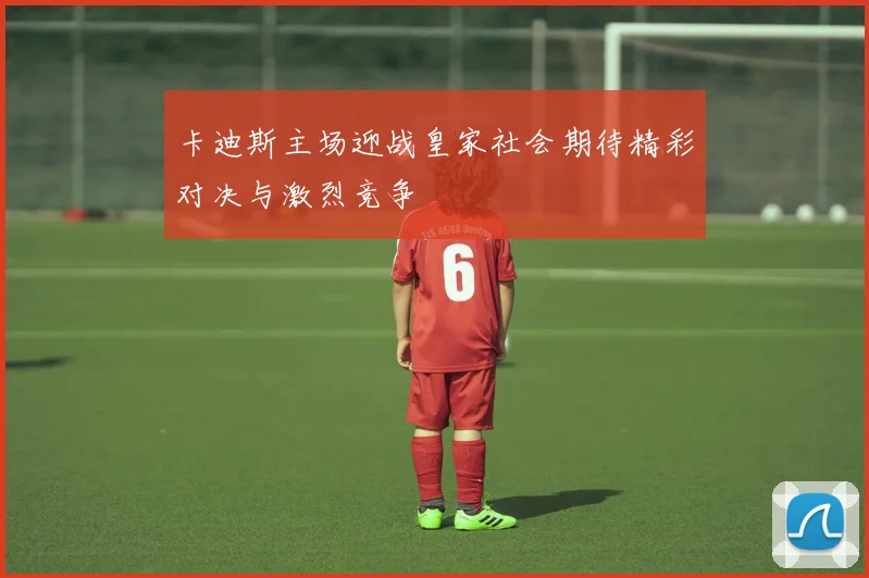 卡迪斯主场迎战皇家社会期待精彩对决与激烈竞争