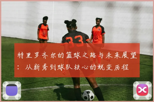 特里罗齐尔的篮球之路与未来展望：从新秀到球队核心的蜕变历程