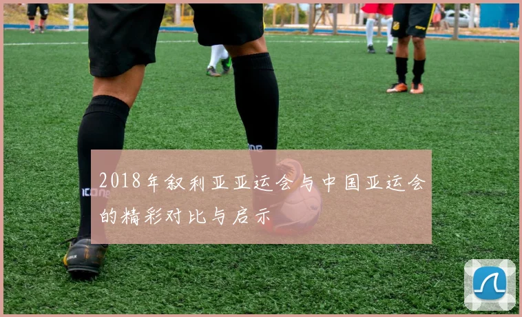 2018年叙利亚亚运会与中国亚运会的精彩对比与启示