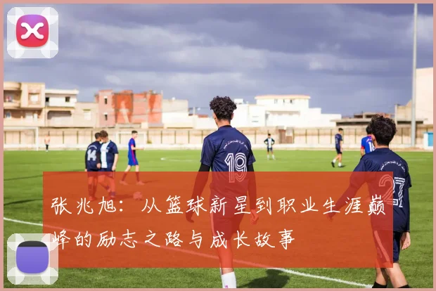 张兆旭：从篮球新星到职业生涯巅峰的励志之路与成长故事