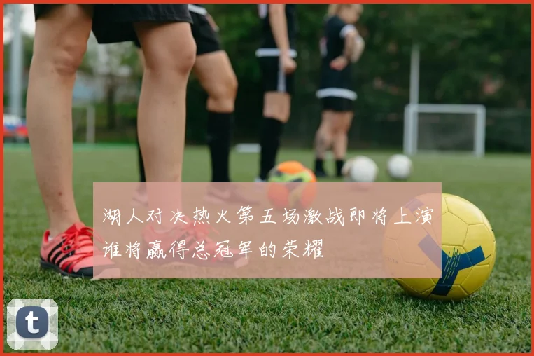 湖人对决热火第五场激战即将上演谁将赢得总冠军的荣耀