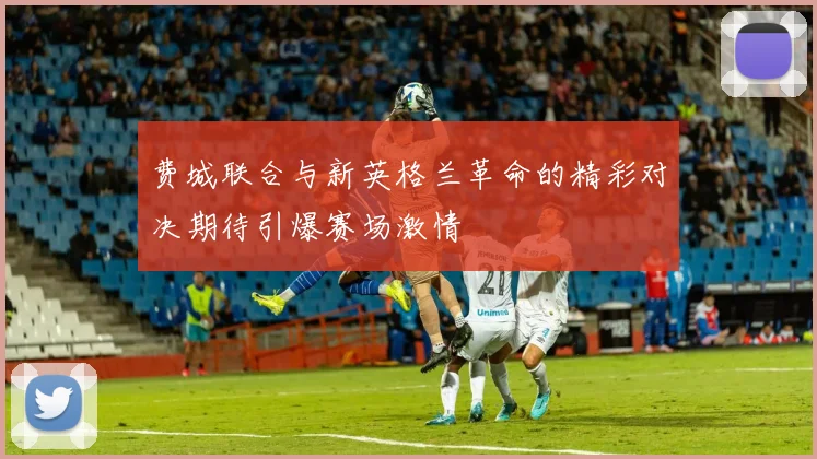 费城联合与新英格兰革命的精彩对决期待引爆赛场激情