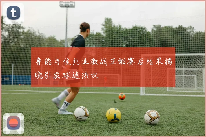 鲁能与佳兆业激战正酣赛后结果揭晓引发球迷热议