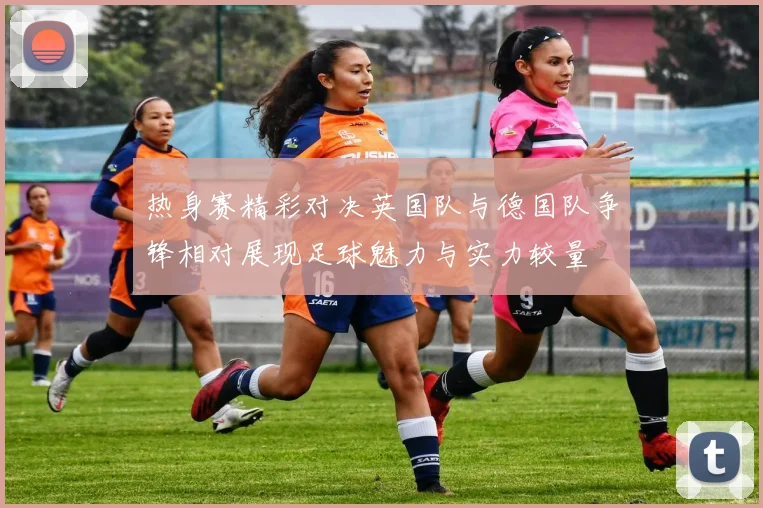 热身赛精彩对决英国队与德国队争锋相对展现足球魅力与实力较量