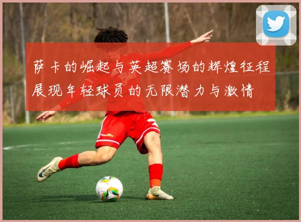 萨卡的崛起与英超赛场的辉煌征程展现年轻球员的无限潜力与激情