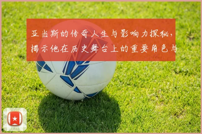 亚当斯的传奇人生与影响力探秘，揭示他在历史舞台上的重要角色与贡献