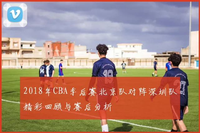 2018年CBA季后赛北京队对阵深圳队精彩回顾与赛后分析