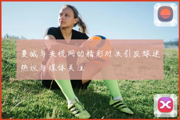 曼城与央视网的精彩对决引发球迷热议与媒体关注