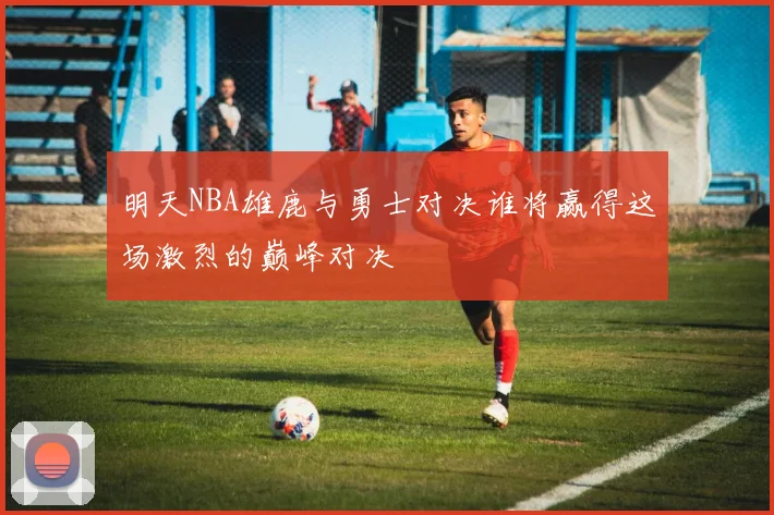 明天NBA雄鹿与勇士对决谁将赢得这场激烈的巅峰对决