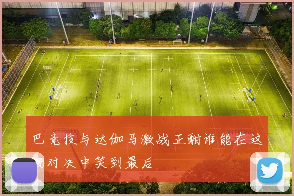巴竞技与达伽马激战正酣谁能在这场对决中笑到最后